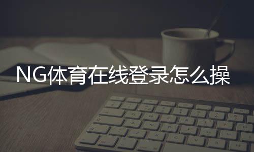 NG体育在线登录怎么操作？新手注册、忘记密码与安全登录全攻略