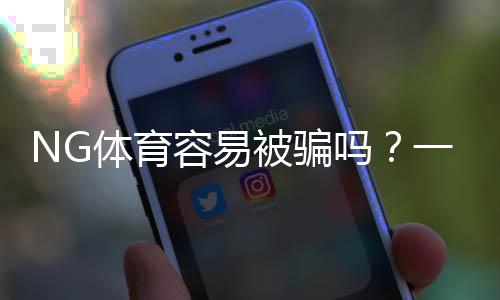 NG体育容易被骗吗?一文看懂平台风险、真实用户评价与实用防骗攻略