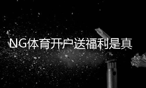NG体育开户送福利是真的吗?最新优惠领取攻略与注意事项