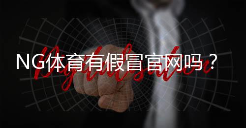 NG体育有假冒官网吗？教你快速识别真假官网与防骗攻略