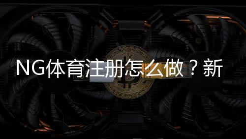 NG体育注册怎么做?新手一步步完成开户、实名认证与常见问题解答