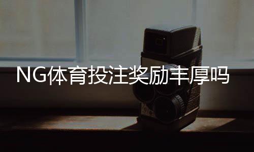 NG体育投注奖励丰厚吗？真实福利解析与新手领取攻略