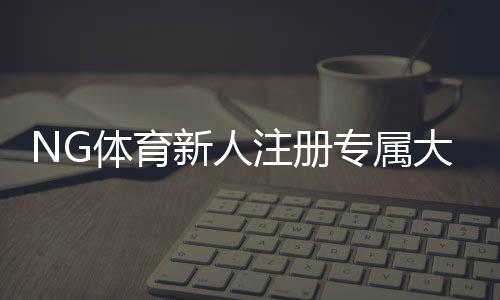 NG体育新人注册专属大礼包怎么领取？新手注册流程、礼包内容与注意事项全解析
