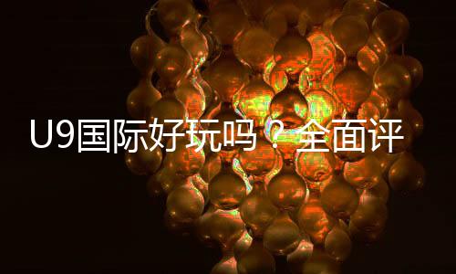 U9国际好玩吗?全面评测:玩法亮点、优缺点与新手攻略