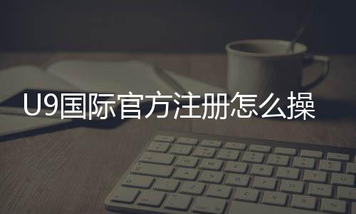 U9国际官方注册怎么操作？新手开户步骤与常见问题全解析