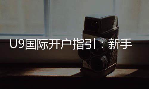 U9国际开户指引:新手注册流程、实名认证与安全注意事项全面教学