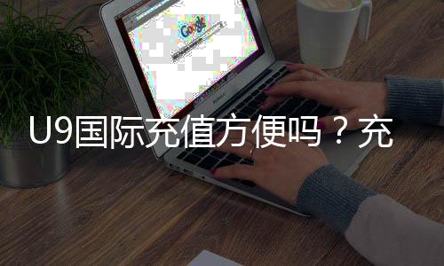 U9国际充值方便吗?充值流程、支付方式与安全性全面解析