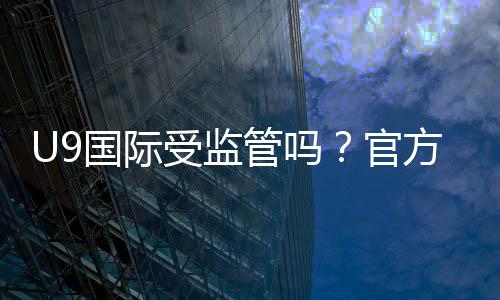 U9国际受监管吗？官方资质、监管机构与安全风险一览