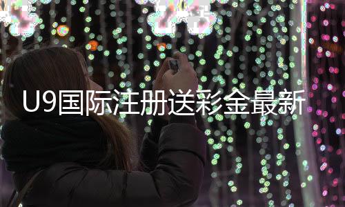 U9国际注册送彩金最新教程：注册步骤、领取条件与新手注意事项详解