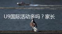 U9国际活动多吗？家长必看U9国际赛事、交流与训练营全解析