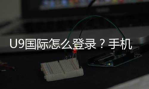 U9国际怎么登录?手机APP与网页版详细登录步骤及常见问题解决