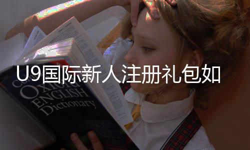 U9国际新人注册礼包如何领取？新手步骤、礼包内容与常见问题详解