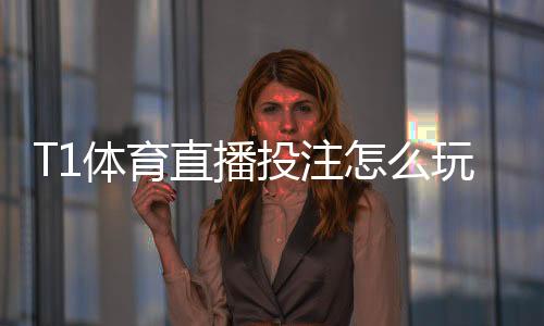 T1体育直播投注怎么玩?新手入门、实时下注规则与实战投注技巧