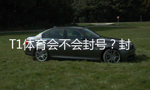T1体育会不会封号?封号原因、风险防范与申诉攻略一文看懂