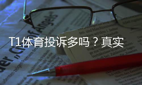 T1体育投诉多吗?真实投诉统计、主要原因与解决办法详解