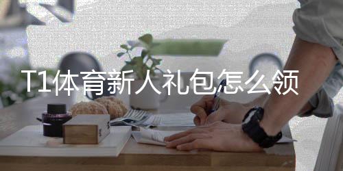 T1体育新人礼包怎么领取?注册步骤、奖励内容与使用攻略