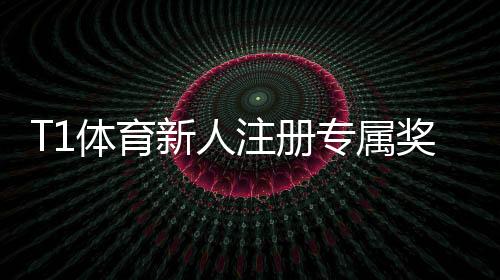 T1体育新人注册专属奖励领取攻略：注册步骤、资格条件与使用技巧一看就懂