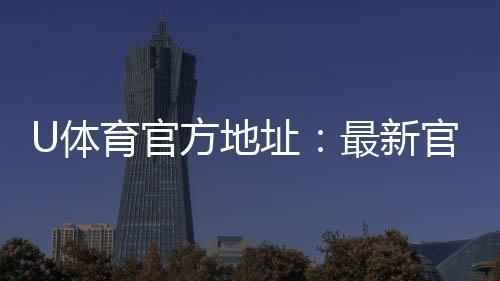 U体育官方地址:最新官网入口及安全投注指南