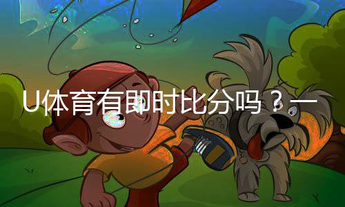 U体育有即时比分吗？一文详解比分查询与赛事动态