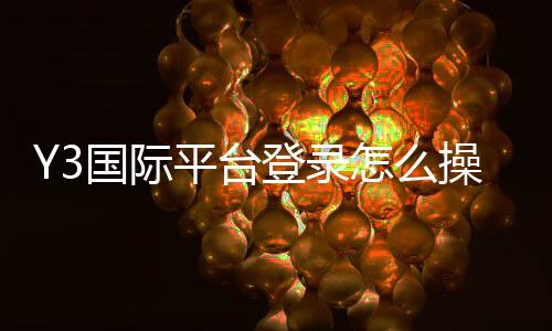 Y3国际平台登录怎么操作?新手注册、账号安全与常见问题全面指南