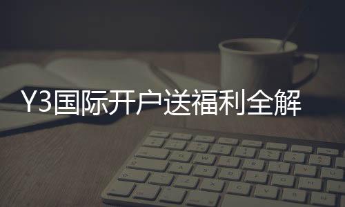 Y3国际开户送福利全解析:新手如何领取、资格条件与注意事项