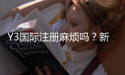 Y3国际注册麻烦吗?新手快速完成注册的详细步骤与常见问题解答