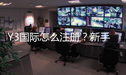 Y3国际怎么注册?新手一步到位注册流程图文教学与常见问题解析