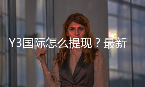 Y3国际怎么提现?最新操作流程、到账时间与安全注意事项详解