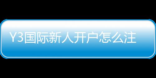 Y3国际新人开户怎么注册？新手开户流程、实名认证与优惠领取全攻略