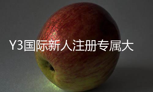 Y3国际新人注册专属大礼包怎么玩?领取步骤、福利明细与使用攻略