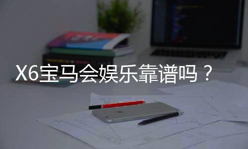 X6宝马会娱乐靠谱吗？资深玩家亲测体验与防坑指南