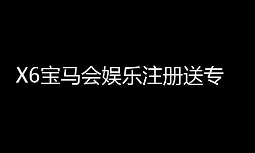 X6宝马会娱乐注册送专属奖励：新会员专享豪礼与高额返利