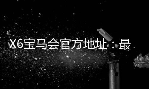X6宝马会官方地址:最新登录入口与游戏体验分享