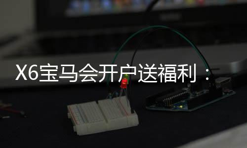 X6宝马会开户送福利：新会员专享豪礼与高额返水活动