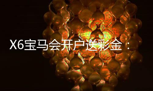 X6宝马会开户送彩金:新会员专享豪礼首存即送8888元彩金