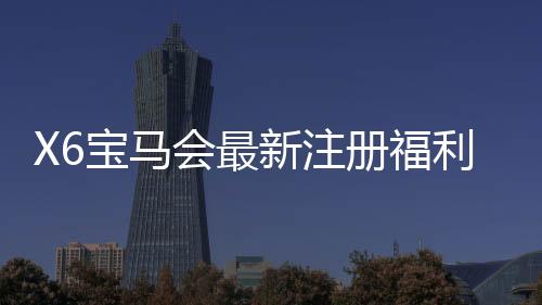X6宝马会最新注册福利：新会员专享豪礼与高额返水活动