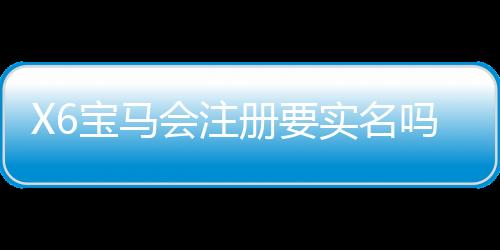 X6宝马会注册要实名吗?详解实名认证流程与注意事项