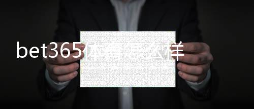 bet365体育怎么样?平台体验、优缺点与注册提款全攻略