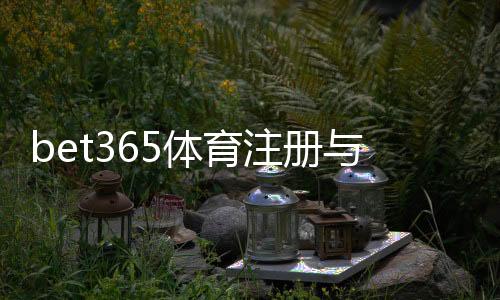 bet365体育注册与开户全流程？新手开户步骤、身份验证与常见问题详细教学