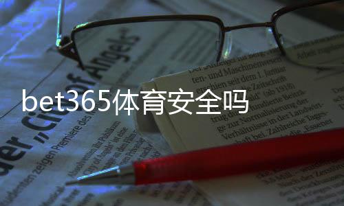 bet365体育安全吗？平台安全性深度评测与新手防骗攻略