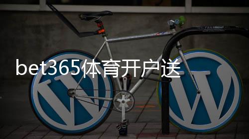 bet365体育开户送福利:新手注册流程、优惠活动与领取技巧全攻略