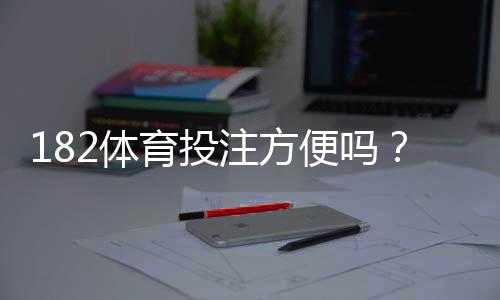 182体育投注方便吗?注册、充值、提现与使用体验全解析