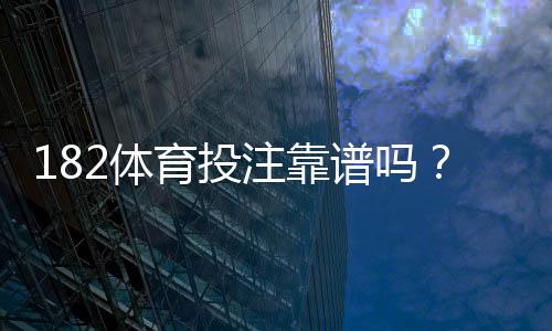 182体育投注靠谱吗?真实评测与用户口碑、提款安全全面解析