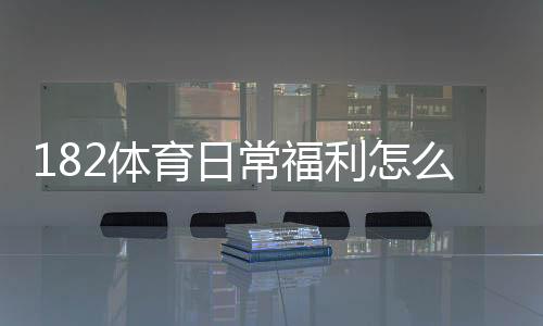 182体育日常福利怎么玩？领取攻略、优惠种类与注意事项