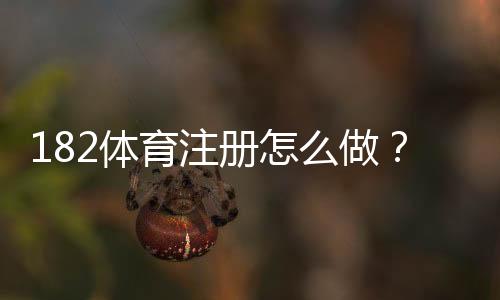 182体育注册怎么做?新手开户步骤与常见问题详解