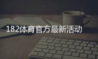 182体育官方最新活动怎么玩？优惠福利、参与流程与安全注意事项一文看懂