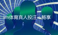 im体育真人投注：畅享高赔率体育赛事与真人娱乐的完美结合