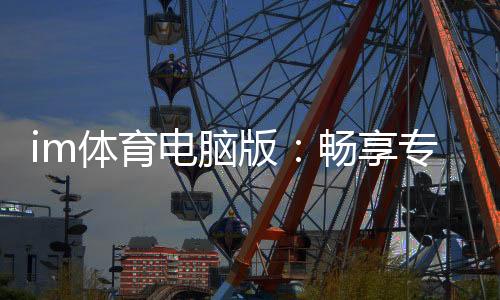 im体育电脑版:畅享专业体育投注与电子游艺的完美体验