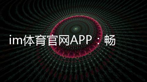 im体育官网APP:畅享顶级体育赛事与真人娱乐体验