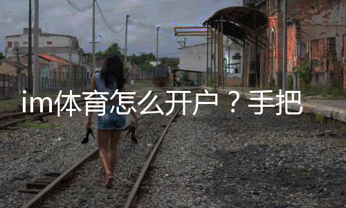 im体育怎么开户?手把手教你轻松完成注册流程